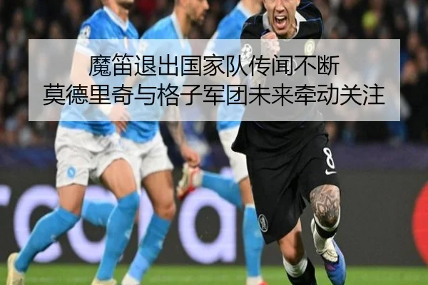 魔笛退出国家队传闻不断 莫德里奇与格子军团未来牵动关注